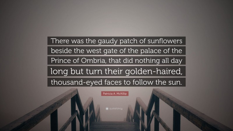 Patricia A. McKillip Quote: “There was the gaudy patch of sunflowers beside the west gate of the palace of the Prince of Ombria, that did nothing all day long but turn their golden-haired, thousand-eyed faces to follow the sun.”