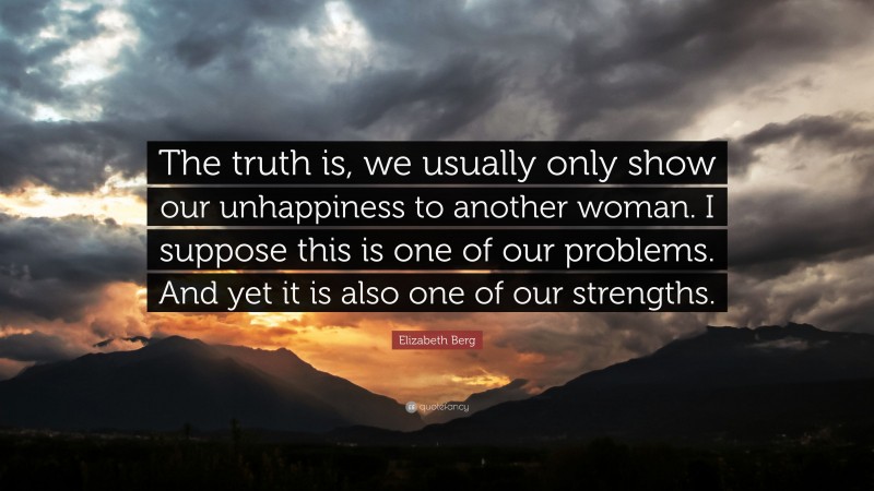 Elizabeth Berg Quote: “The truth is, we usually only show our unhappiness to another woman. I suppose this is one of our problems. And yet it is also one of our strengths.”