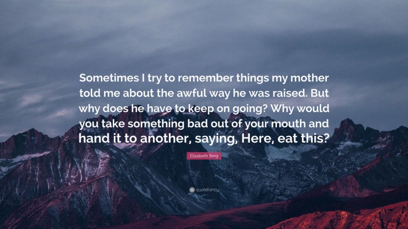 Elizabeth Berg Quote: “Sometimes I try to remember things my mother told me about the awful way he was raised. But why does he have to keep on going? Why would you take something bad out of your mouth and hand it to another, saying, Here, eat this?”