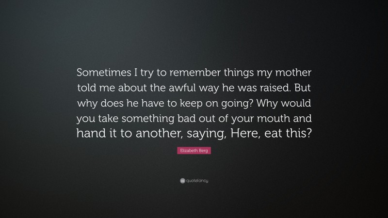 Elizabeth Berg Quote: “Sometimes I try to remember things my mother told me about the awful way he was raised. But why does he have to keep on going? Why would you take something bad out of your mouth and hand it to another, saying, Here, eat this?”