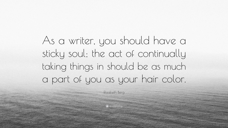 Elizabeth Berg Quote: “As a writer, you should have a sticky soul; the act of continually taking things in should be as much a part of you as your hair color.”