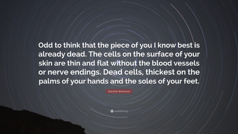 Jeanette Winterson Quote: “Odd to think that the piece of you I know best is already dead. The cells on the surface of your skin are thin and flat without the blood vessels or nerve endings. Dead cells, thickest on the palms of your hands and the soles of your feet.”