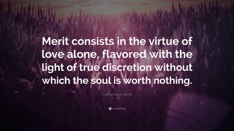 Catherine of Siena Quote: “Merit consists in the virtue of love alone, flavored with the light of true discretion without which the soul is worth nothing.”