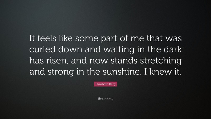 Elizabeth Berg Quote: “It feels like some part of me that was curled down and waiting in the dark has risen, and now stands stretching and strong in the sunshine. I knew it.”