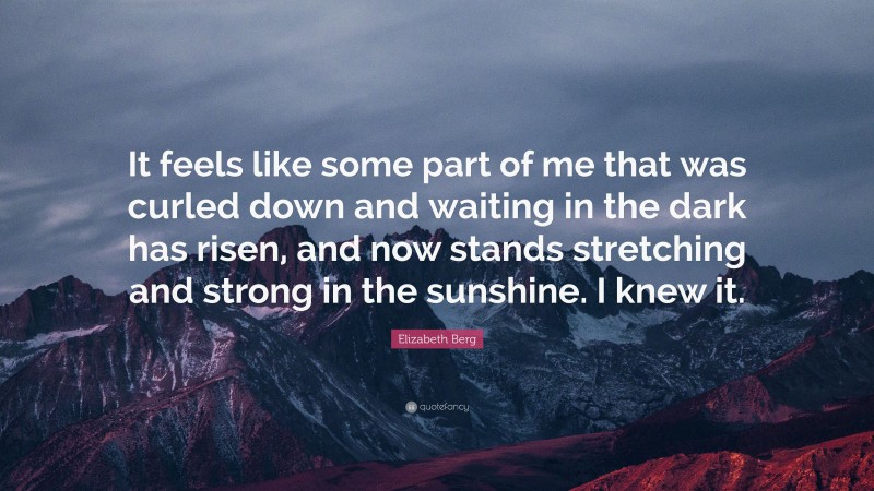Elizabeth Berg Quote: “It feels like some part of me that was curled down and waiting in the dark has risen, and now stands stretching and strong in the sunshine. I knew it.”