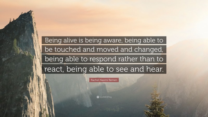 Rachel Naomi Remen Quote: “Being alive is being aware, being able to be touched and moved and changed, being able to respond rather than to react, being able to see and hear.”