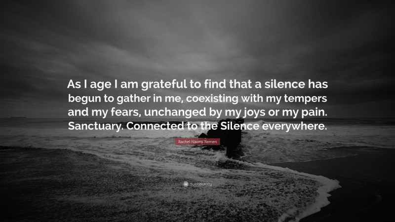 Rachel Naomi Remen Quote: “As I age I am grateful to find that a silence has begun to gather in me, coexisting with my tempers and my fears, unchanged by my joys or my pain. Sanctuary. Connected to the Silence everywhere.”