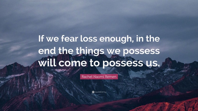 Rachel Naomi Remen Quote: “If we fear loss enough, in the end the things we possess will come to possess us.”
