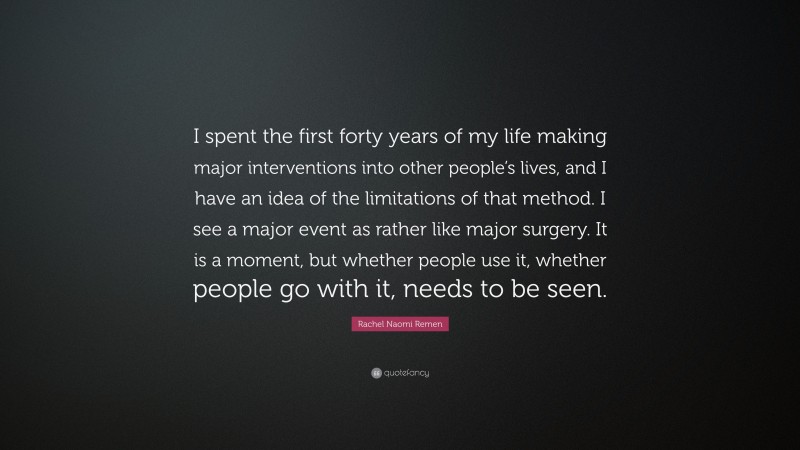 Rachel Naomi Remen Quote: “I spent the first forty years of my life making major interventions into other people’s lives, and I have an idea of the limitations of that method. I see a major event as rather like major surgery. It is a moment, but whether people use it, whether people go with it, needs to be seen.”