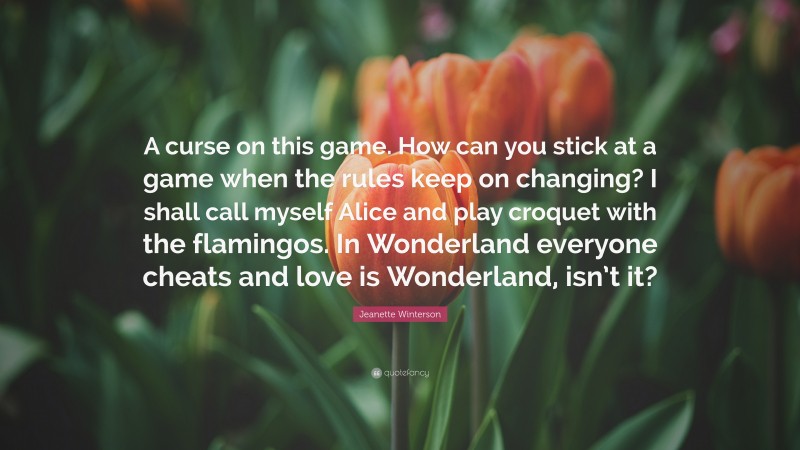 Jeanette Winterson Quote: “A curse on this game. How can you stick at a game when the rules keep on changing? I shall call myself Alice and play croquet with the flamingos. In Wonderland everyone cheats and love is Wonderland, isn’t it?”