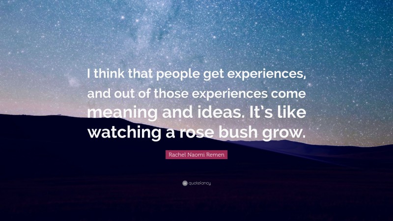 Rachel Naomi Remen Quote: “I think that people get experiences, and out of those experiences come meaning and ideas. It’s like watching a rose bush grow.”