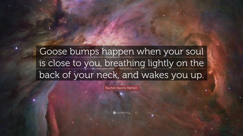 Rachel Naomi Remen Quote: “Goose bumps happen when your soul is close to you, breathing lightly on the back of your neck, and wakes you up.”