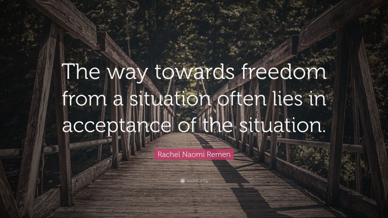 Rachel Naomi Remen Quote: “The way towards freedom from a situation often lies in acceptance of the situation.”