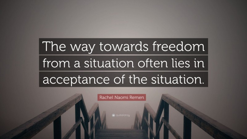 Rachel Naomi Remen Quote: “The way towards freedom from a situation often lies in acceptance of the situation.”