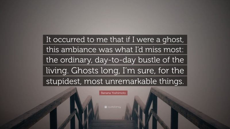 Banana Yoshimoto Quote: “It occurred to me that if I were a ghost, this ambiance was what I’d miss most: the ordinary, day-to-day bustle of the living. Ghosts long, I’m sure, for the stupidest, most unremarkable things.”