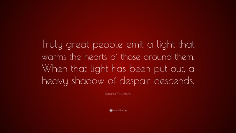 Banana Yoshimoto Quote: “Truly great people emit a light that warms the hearts of those around them. When that light has been put out, a heavy shadow of despair descends.”