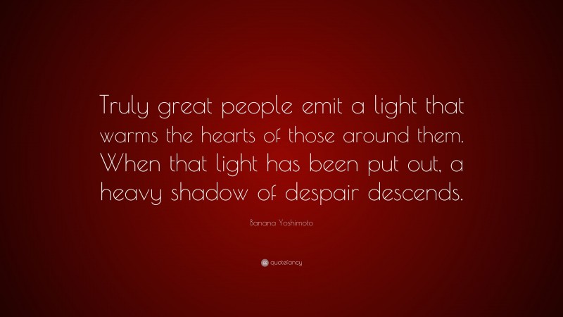 Banana Yoshimoto Quote: “Truly great people emit a light that warms the hearts of those around them. When that light has been put out, a heavy shadow of despair descends.”