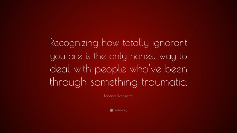 Banana Yoshimoto Quote: “Recognizing how totally ignorant you are is the only honest way to deal with people who’ve been through something traumatic.”