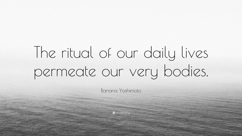 Banana Yoshimoto Quote: “The ritual of our daily lives permeate our very bodies.”