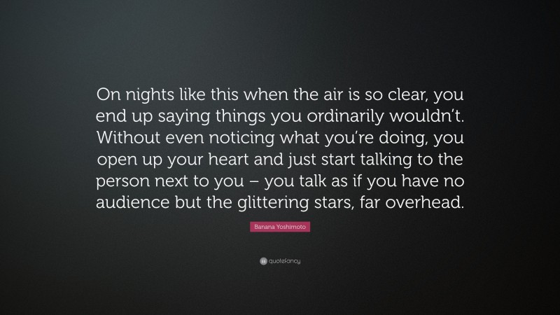 Banana Yoshimoto Quote: “On nights like this when the air is so clear, you end up saying things you ordinarily wouldn’t. Without even noticing what you’re doing, you open up your heart and just start talking to the person next to you – you talk as if you have no audience but the glittering stars, far overhead.”