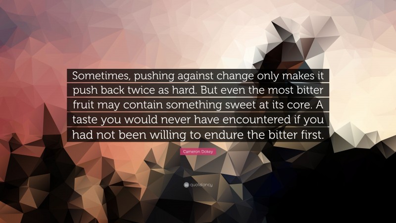 Cameron Dokey Quote: “Sometimes, pushing against change only makes it push back twice as hard. But even the most bitter fruit may contain something sweet at its core. A taste you would never have encountered if you had not been willing to endure the bitter first.”