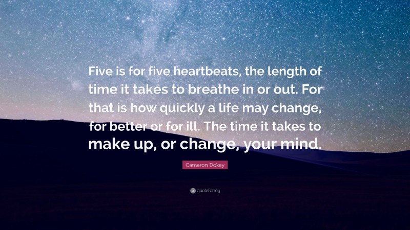 Cameron Dokey Quote: “Five is for five heartbeats, the length of time it takes to breathe in or out. For that is how quickly a life may change, for better or for ill. The time it takes to make up, or change, your mind.”