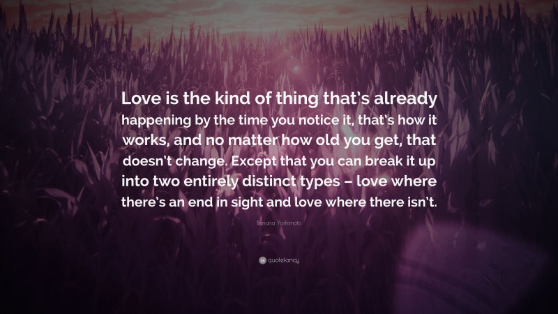 Banana Yoshimoto Quote: “Love is the kind of thing that’s already happening by the time you notice it, that’s how it works, and no matter how old you get, that doesn’t change. Except that you can break it up into two entirely distinct types – love where there’s an end in sight and love where there isn’t.”