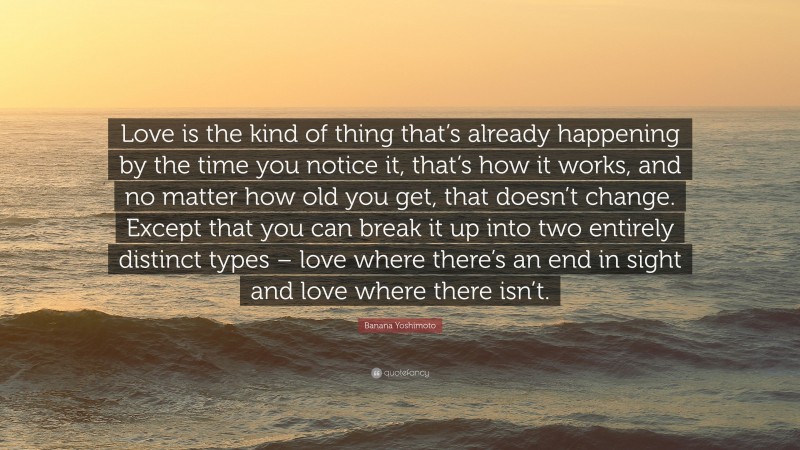 Banana Yoshimoto Quote: “Love is the kind of thing that’s already happening by the time you notice it, that’s how it works, and no matter how old you get, that doesn’t change. Except that you can break it up into two entirely distinct types – love where there’s an end in sight and love where there isn’t.”