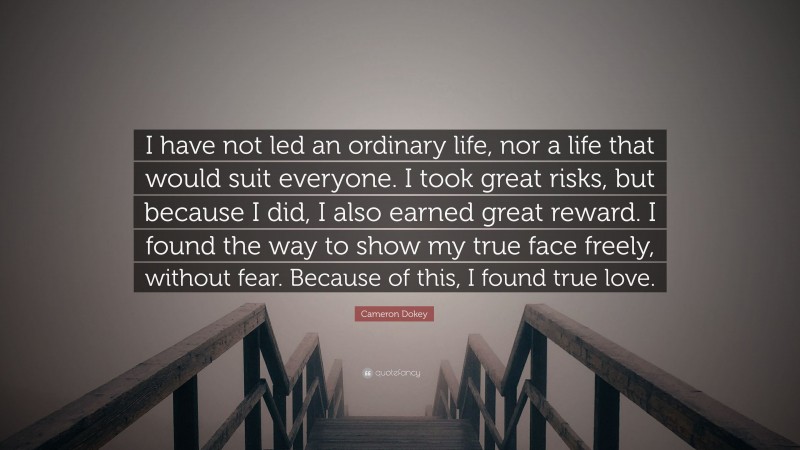 Cameron Dokey Quote: “I have not led an ordinary life, nor a life that would suit everyone. I took great risks, but because I did, I also earned great reward. I found the way to show my true face freely, without fear. Because of this, I found true love.”