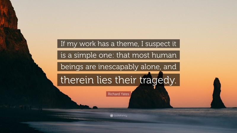 Richard Yates Quote: “If my work has a theme, I suspect it is a simple one: that most human beings are inescapably alone, and therein lies their tragedy.”
