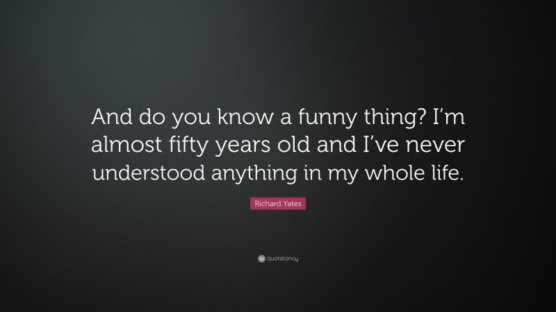 Richard Yates Quote: “And do you know a funny thing? I’m almost fifty years old and I’ve never understood anything in my whole life.”