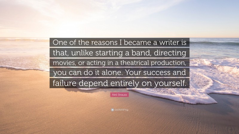 Neil Strauss Quote: “One of the reasons I became a writer is that, unlike starting a band, directing movies, or acting in a theatrical production, you can do it alone. Your success and failure depend entirely on yourself.”
