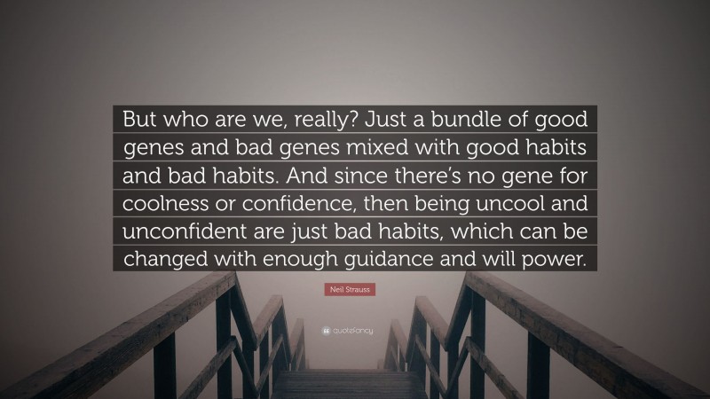 Neil Strauss Quote: “But who are we, really? Just a bundle of good genes and bad genes mixed with good habits and bad habits. And since there’s no gene for coolness or confidence, then being uncool and unconfident are just bad habits, which can be changed with enough guidance and will power.”