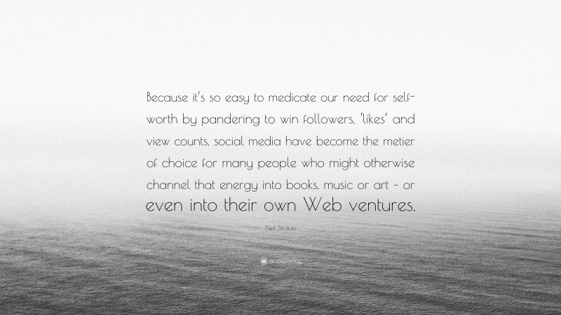 Neil Strauss Quote: “Because it’s so easy to medicate our need for self-worth by pandering to win followers, ‘likes’ and view counts, social media have become the metier of choice for many people who might otherwise channel that energy into books, music or art – or even into their own Web ventures.”