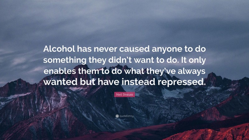 Neil Strauss Quote: “Alcohol has never caused anyone to do something they didn’t want to do. It only enables them to do what they’ve always wanted but have instead repressed.”