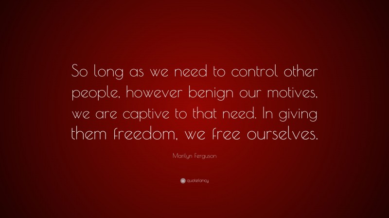 Marilyn Ferguson Quote: “So long as we need to control other people, however benign our motives, we are captive to that need. In giving them freedom, we free ourselves.”