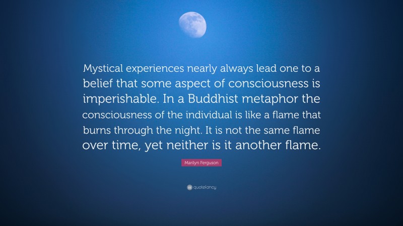Marilyn Ferguson Quote: “Mystical experiences nearly always lead one to a belief that some aspect of consciousness is imperishable. In a Buddhist metaphor the consciousness of the individual is like a flame that burns through the night. It is not the same flame over time, yet neither is it another flame.”
