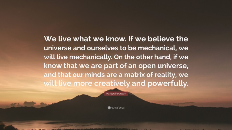 Marilyn Ferguson Quote: “We live what we know. If we believe the universe and ourselves to be mechanical, we will live mechanically. On the other hand, if we know that we are part of an open universe, and that our minds are a matrix of reality, we will live more creatively and powerfully.”