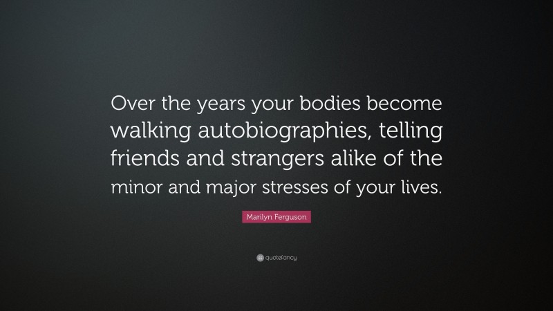 Marilyn Ferguson Quote: “Over the years your bodies become walking autobiographies, telling friends and strangers alike of the minor and major stresses of your lives.”