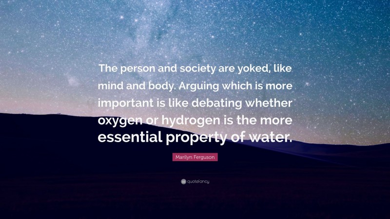 Marilyn Ferguson Quote: “The person and society are yoked, like mind and body. Arguing which is more important is like debating whether oxygen or hydrogen is the more essential property of water.”