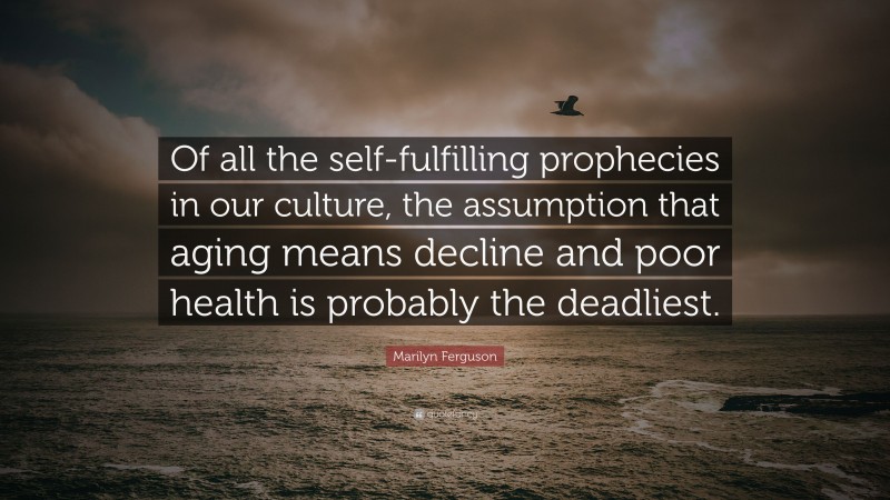 Marilyn Ferguson Quote: “Of all the self-fulfilling prophecies in our culture, the assumption that aging means decline and poor health is probably the deadliest.”