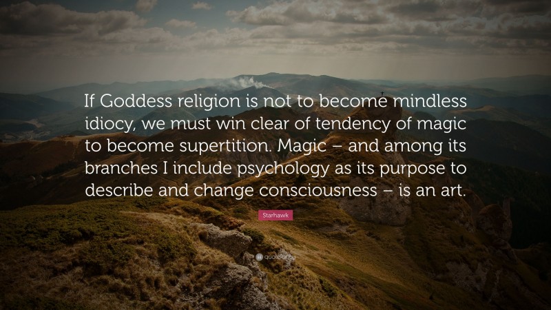 Starhawk Quote: “If Goddess religion is not to become mindless idiocy, we must win clear of tendency of magic to become supertition. Magic – and among its branches I include psychology as its purpose to describe and change consciousness – is an art.”