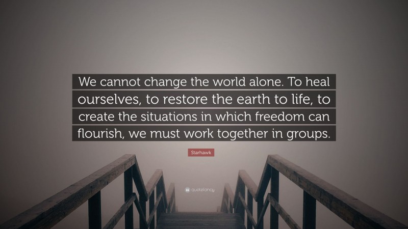 Starhawk Quote: “We cannot change the world alone. To heal ourselves, to restore the earth to life, to create the situations in which freedom can flourish, we must work together in groups.”