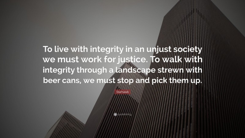 Starhawk Quote: “To live with integrity in an unjust society we must work for justice. To walk with integrity through a landscape strewn with beer cans, we must stop and pick them up.”