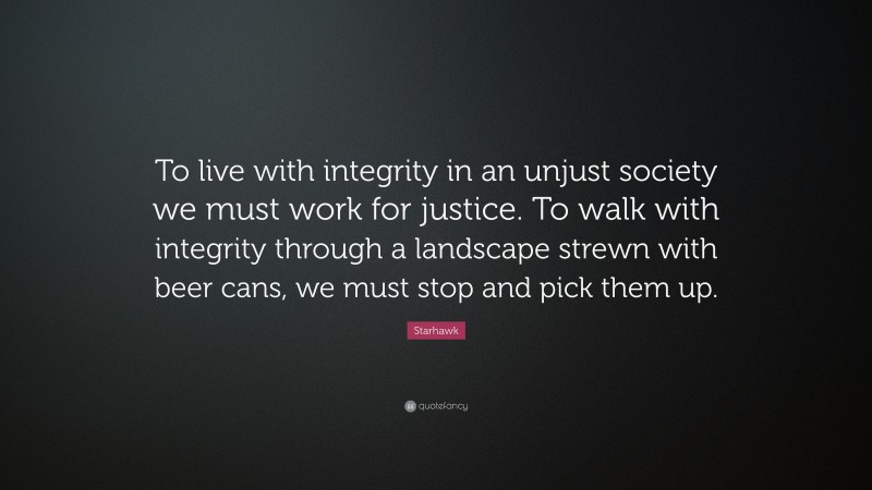 Starhawk Quote: “To live with integrity in an unjust society we must work for justice. To walk with integrity through a landscape strewn with beer cans, we must stop and pick them up.”