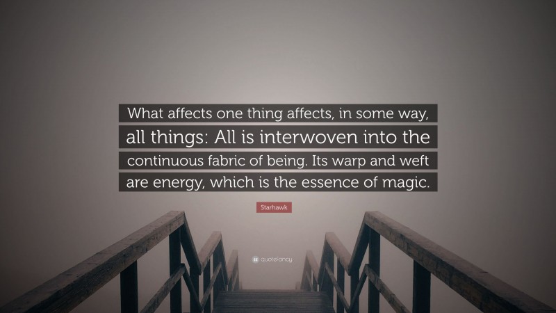 Starhawk Quote: “What affects one thing affects, in some way, all things: All is interwoven into the continuous fabric of being. Its warp and weft are energy, which is the essence of magic.”