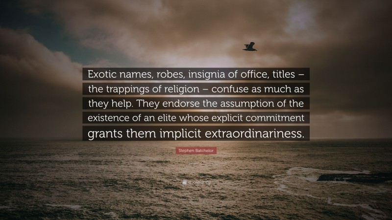 Stephen Batchelor Quote: “Exotic names, robes, insignia of office, titles – the trappings of religion – confuse as much as they help. They endorse the assumption of the existence of an elite whose explicit commitment grants them implicit extraordinariness.”