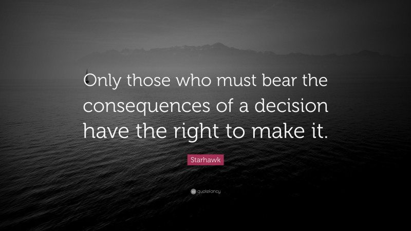 Starhawk Quote: “Only those who must bear the consequences of a decision have the right to make it.”