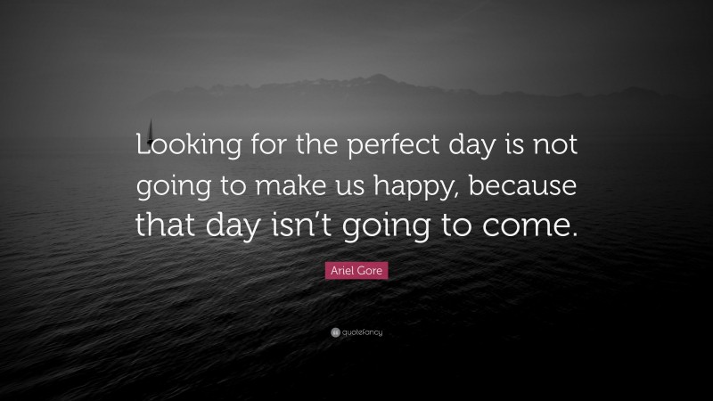 Ariel Gore Quote: “Looking for the perfect day is not going to make us happy, because that day isn’t going to come.”