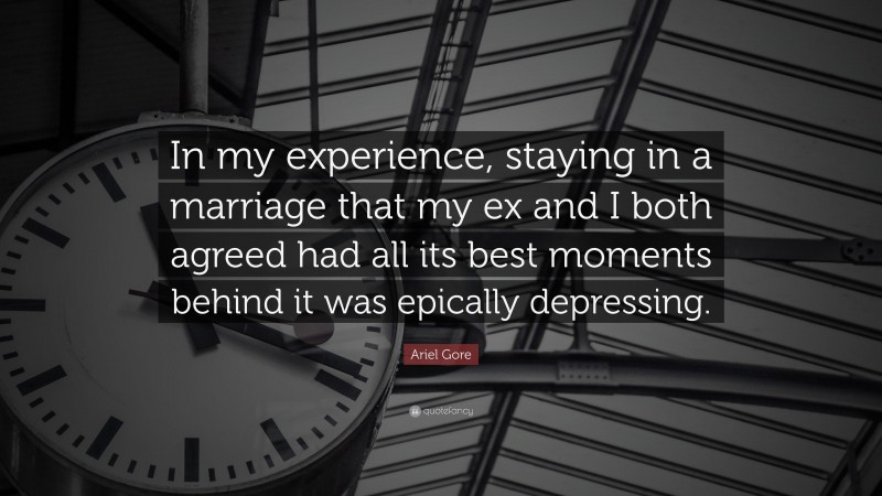 Ariel Gore Quote: “In my experience, staying in a marriage that my ex and I both agreed had all its best moments behind it was epically depressing.”